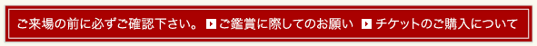 ご来場の前に必ずご確認下さい。ご鑑賞に際してのお願い。チケットのご購入について。